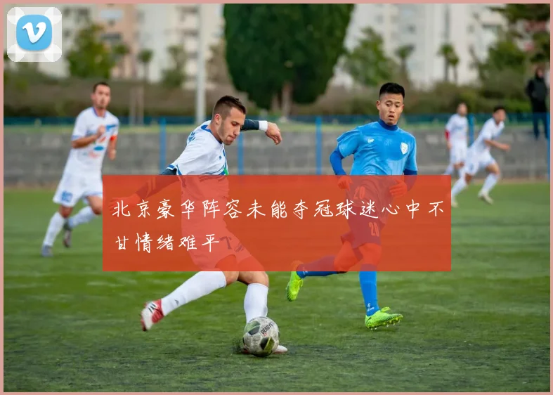 北京豪华阵容未能夺冠球迷心中不甘情绪难平