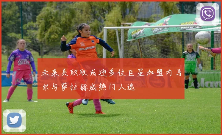 未来美职联或迎多位巨星加盟内马尔与萨拉赫成热门人选