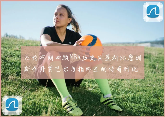 杰伦布朗回顾NBA历史巨星科比詹姆斯乔丹贾巴尔与指环王的传奇对比