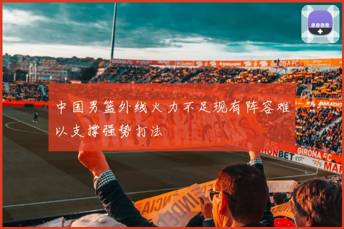 中国男篮外线火力不足现有阵容难以支撑强势打法