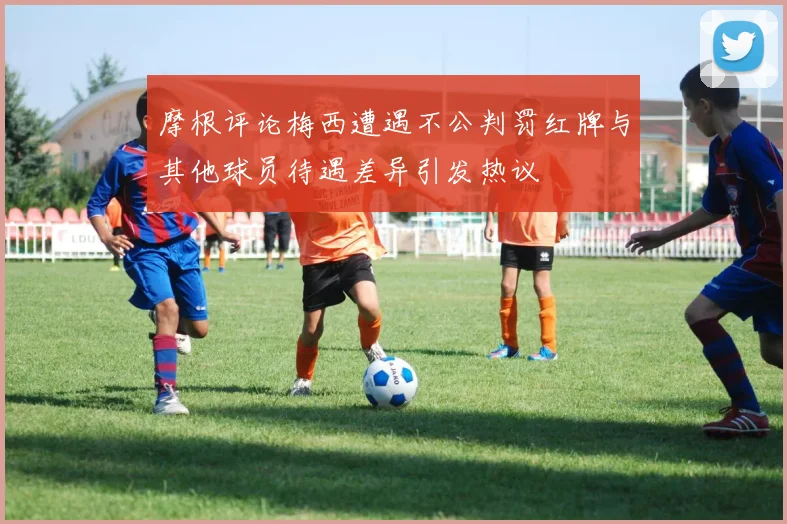 摩根评论梅西遭遇不公判罚红牌与其他球员待遇差异引发热议