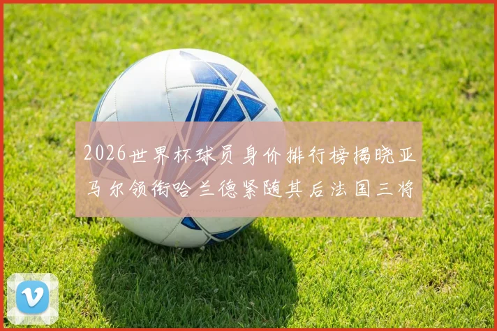 2026世界杯球员身价排行榜揭晓亚马尔领衔哈兰德紧随其后法国三将入围