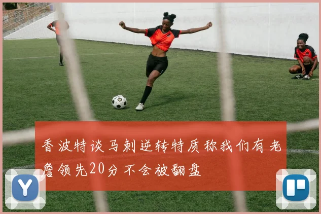 香波特谈马刺逆转特质称我们有老詹领先20分不会被翻盘