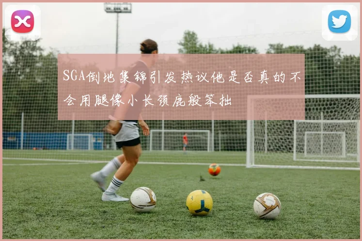 SGA倒地集锦引发热议他是否真的不会用腿像小长颈鹿般笨拙