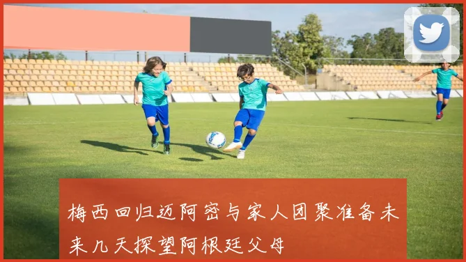 梅西回归迈阿密与家人团聚准备未来几天探望阿根廷父母