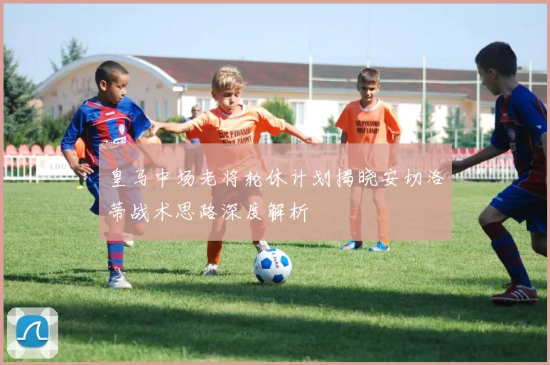 皇马中场老将轮休计划揭晓安切洛蒂战术思路深度解析