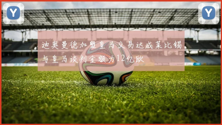迪奥曼德加盟皇马交易达成莱比锡与皇马谈判金额为12亿欧