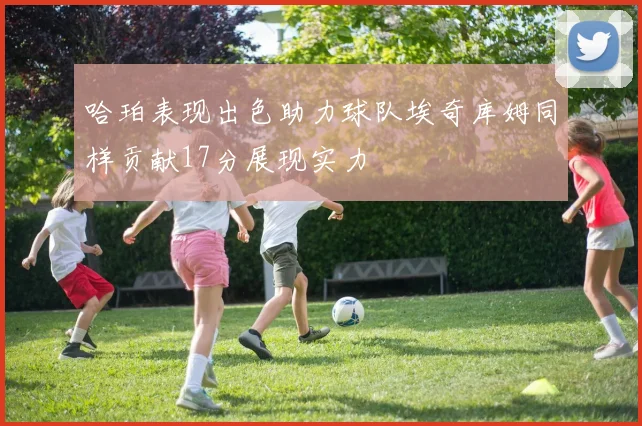 哈珀表现出色助力球队埃奇库姆同样贡献17分展现实力