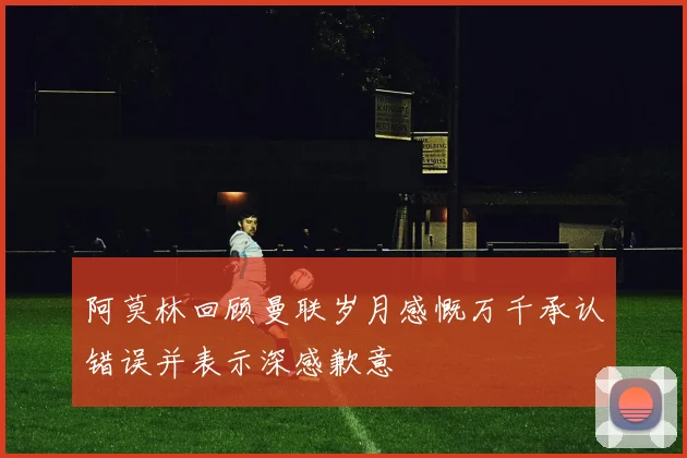 阿莫林回顾曼联岁月感慨万千承认错误并表示深感歉意