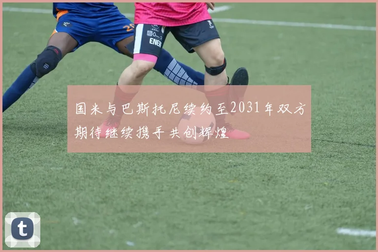 国米与巴斯托尼续约至2031年双方期待继续携手共创辉煌