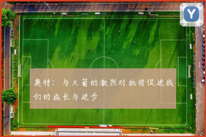 奥特：与火箭的激烈对抗将促进我们的成长与进步