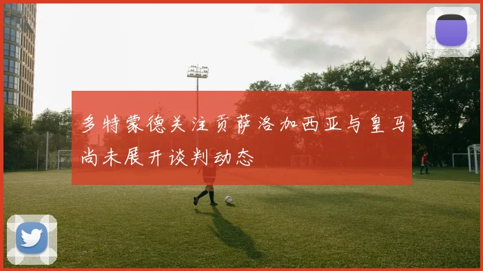 多特蒙德关注贡萨洛加西亚与皇马尚未展开谈判动态