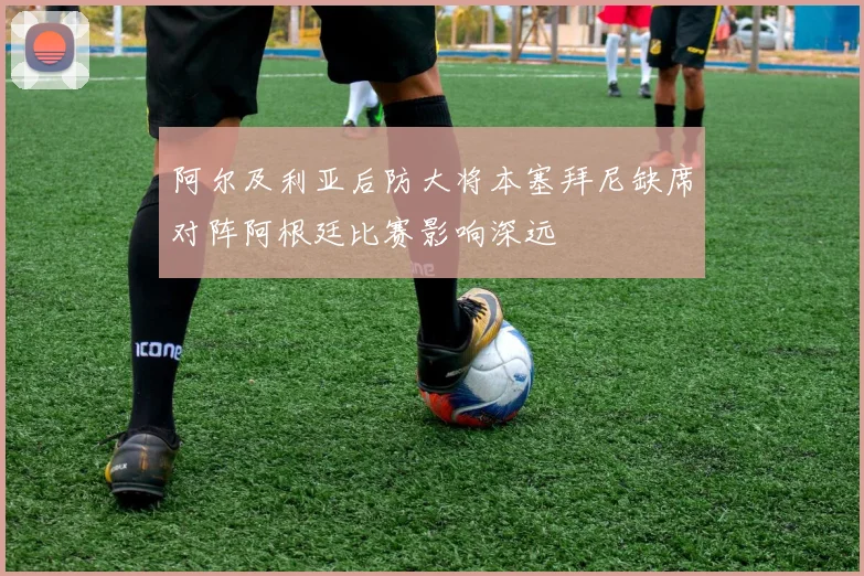 阿尔及利亚后防大将本塞拜尼缺席对阵阿根廷比赛影响深远
