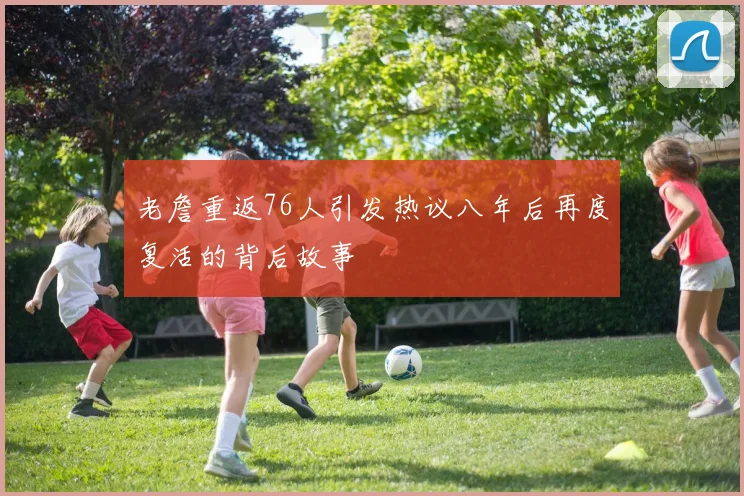 老詹重返76人引发热议八年后再度复活的背后故事