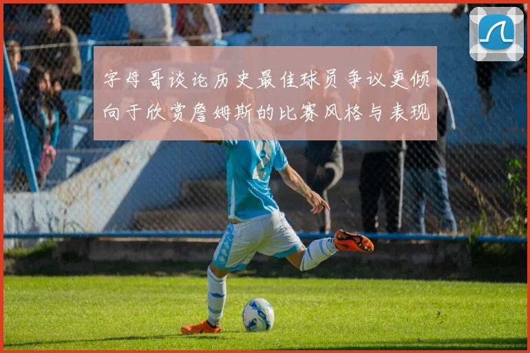 字母哥谈论历史最佳球员争议更倾向于欣赏詹姆斯的比赛风格与表现