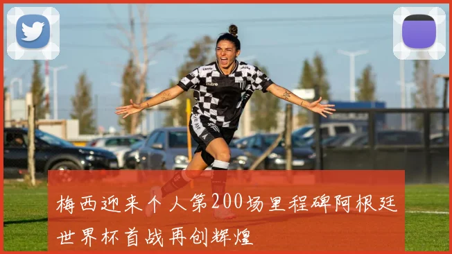 梅西迎来个人第200场里程碑阿根廷世界杯首战再创辉煌