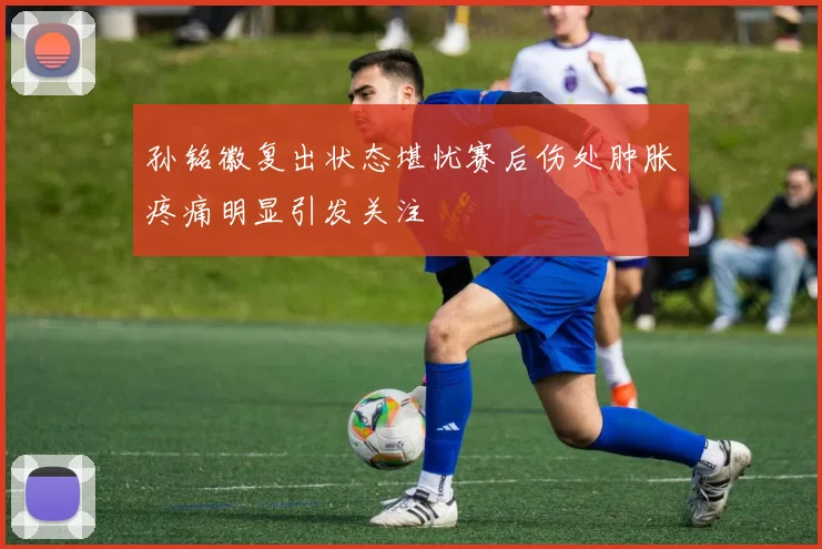 孙铭徽复出状态堪忧赛后伤处肿胀疼痛明显引发关注