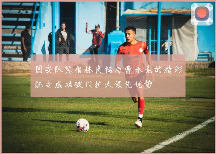 国安队凭借林良铭与曹永竞的精彩配合成功破门扩大领先优势