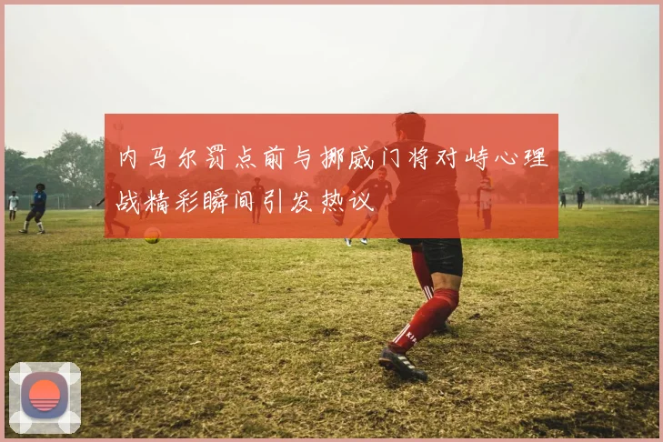内马尔罚点前与挪威门将对峙心理战精彩瞬间引发热议