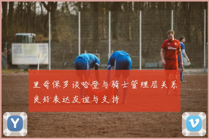 里奇保罗谈哈登与骑士管理层关系良好表达友谊与支持
