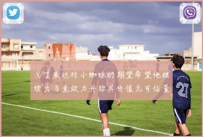 戈丁表达对小蜘蛛的期望希望他继续为马竞效力并称其价值无可估量