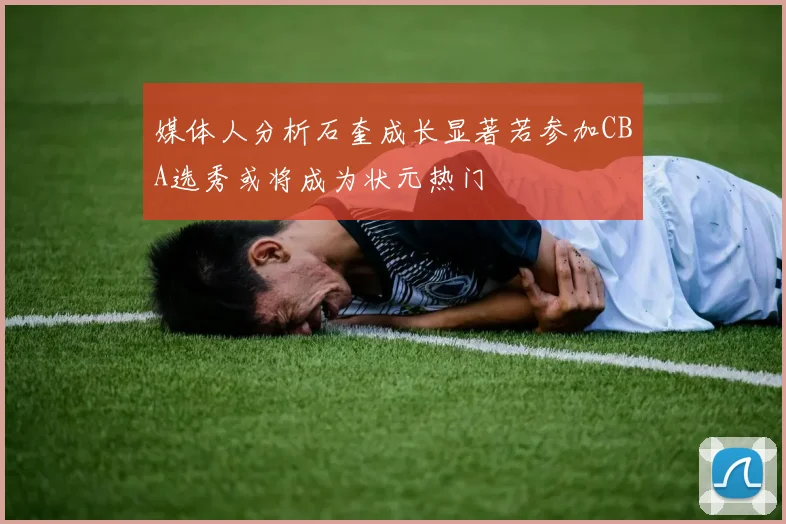 媒体人分析石奎成长显著若参加CBA选秀或将成为状元热门