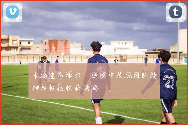 卡梅隆布泽尔:逆境中展现团队精神与韧性收获满满