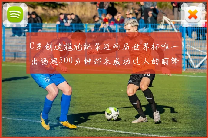 C罗创造尴尬纪录近两届世界杯唯一出场超500分钟却未成功过人的前锋