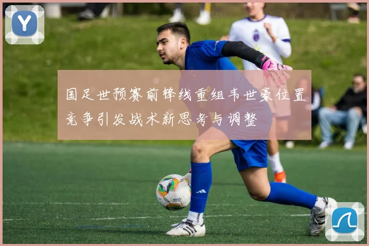 国足世预赛前锋线重组韦世豪位置竞争引发战术新思考与调整