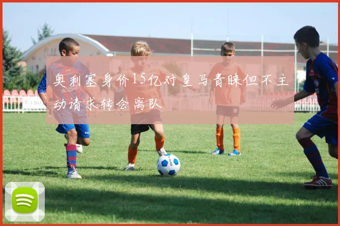 奥利塞身价15亿对皇马青睐但不主动请求转会离队