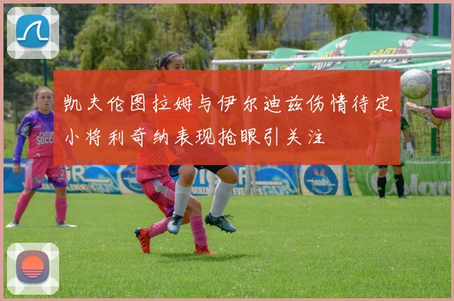 凯夫伦图拉姆与伊尔迪兹伤情待定小将利奇纳表现抢眼引关注